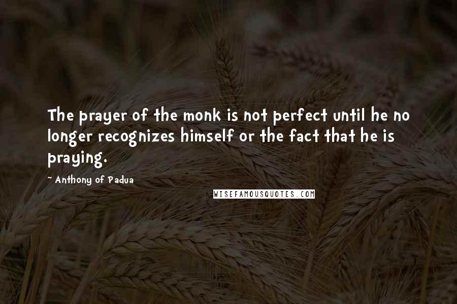 Anthony Of Padua Quotes: The prayer of the monk is not perfect until he no longer recognizes himself or the fact that he is praying.