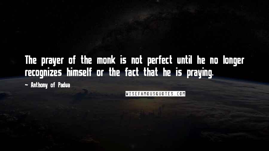 Anthony Of Padua Quotes: The prayer of the monk is not perfect until he no longer recognizes himself or the fact that he is praying.