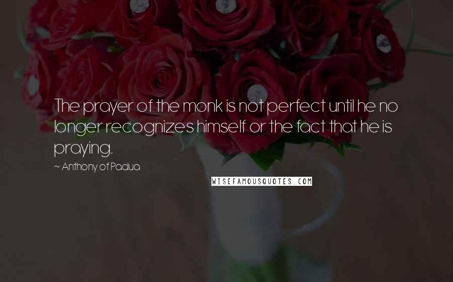 Anthony Of Padua Quotes: The prayer of the monk is not perfect until he no longer recognizes himself or the fact that he is praying.