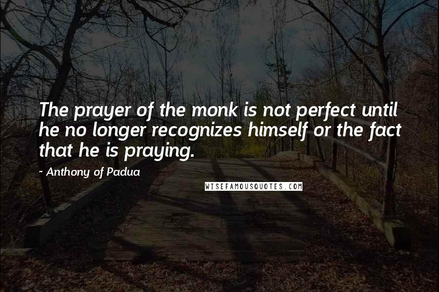 Anthony Of Padua Quotes: The prayer of the monk is not perfect until he no longer recognizes himself or the fact that he is praying.