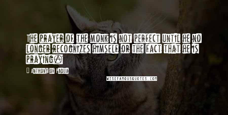 Anthony Of Padua Quotes: The prayer of the monk is not perfect until he no longer recognizes himself or the fact that he is praying.