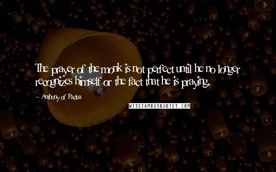 Anthony Of Padua Quotes: The prayer of the monk is not perfect until he no longer recognizes himself or the fact that he is praying.