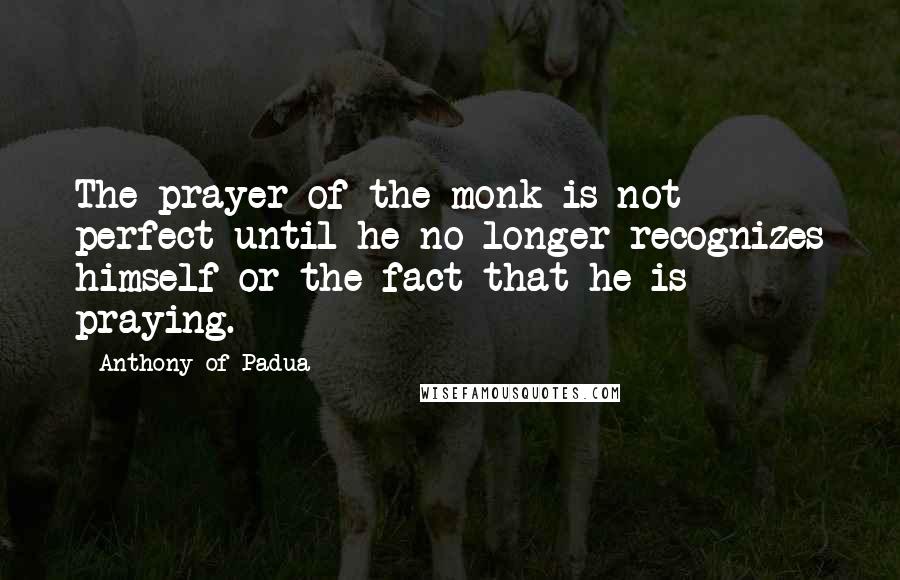 Anthony Of Padua Quotes: The prayer of the monk is not perfect until he no longer recognizes himself or the fact that he is praying.