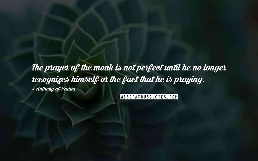 Anthony Of Padua Quotes: The prayer of the monk is not perfect until he no longer recognizes himself or the fact that he is praying.