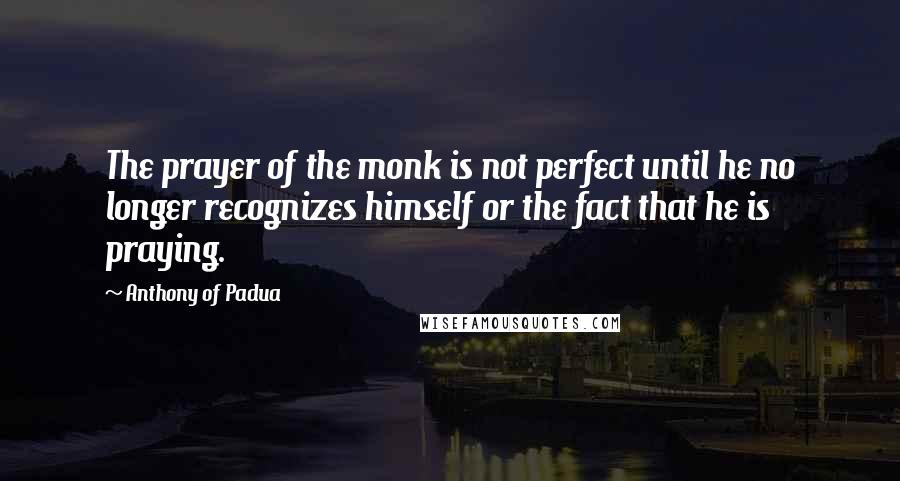 Anthony Of Padua Quotes: The prayer of the monk is not perfect until he no longer recognizes himself or the fact that he is praying.