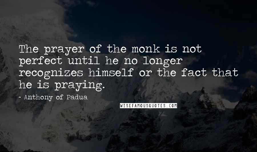 Anthony Of Padua Quotes: The prayer of the monk is not perfect until he no longer recognizes himself or the fact that he is praying.