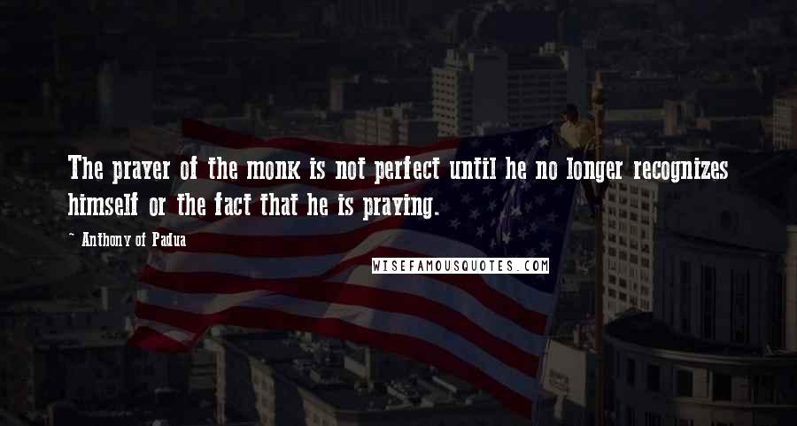 Anthony Of Padua Quotes: The prayer of the monk is not perfect until he no longer recognizes himself or the fact that he is praying.