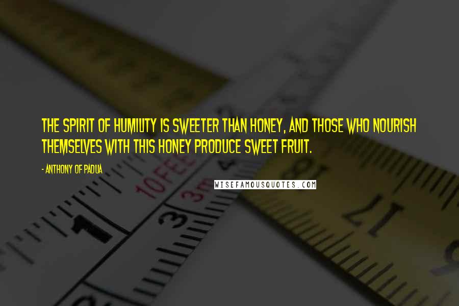 Anthony Of Padua Quotes: The spirit of humility is sweeter than honey, and those who nourish themselves with this honey produce sweet fruit.