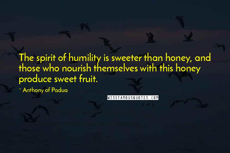 Anthony Of Padua Quotes: The spirit of humility is sweeter than honey, and those who nourish themselves with this honey produce sweet fruit.