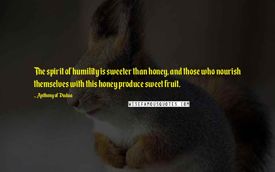 Anthony Of Padua Quotes: The spirit of humility is sweeter than honey, and those who nourish themselves with this honey produce sweet fruit.