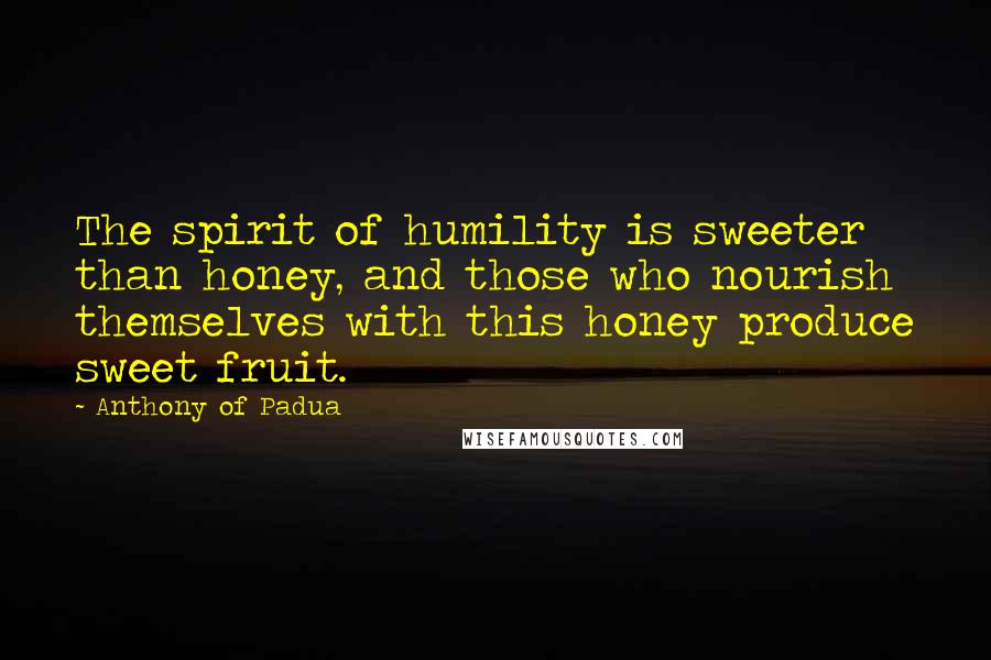 Anthony Of Padua Quotes: The spirit of humility is sweeter than honey, and those who nourish themselves with this honey produce sweet fruit.