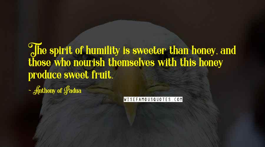 Anthony Of Padua Quotes: The spirit of humility is sweeter than honey, and those who nourish themselves with this honey produce sweet fruit.