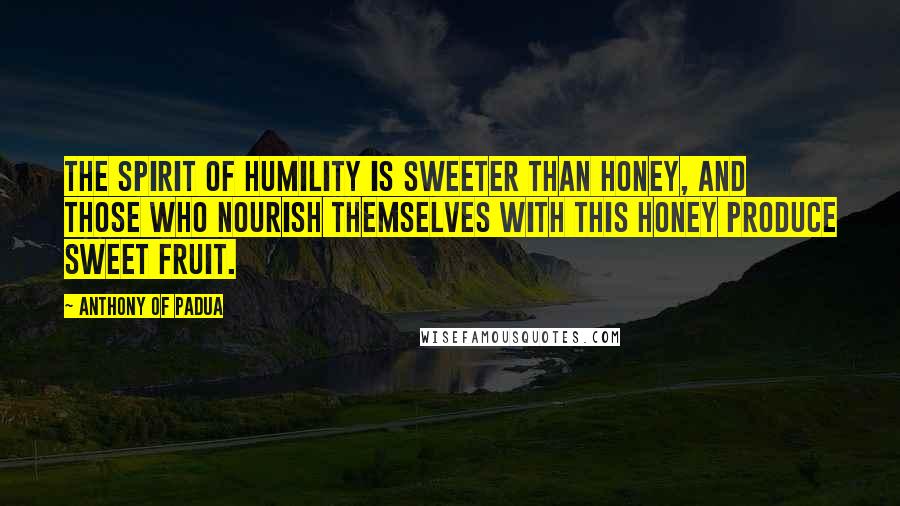 Anthony Of Padua Quotes: The spirit of humility is sweeter than honey, and those who nourish themselves with this honey produce sweet fruit.