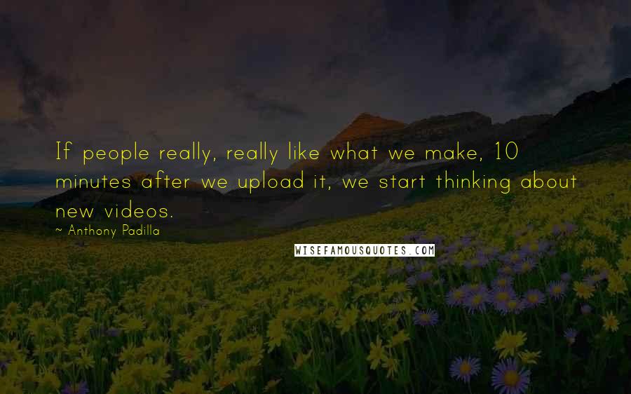 Anthony Padilla Quotes: If people really, really like what we make, 10 minutes after we upload it, we start thinking about new videos.