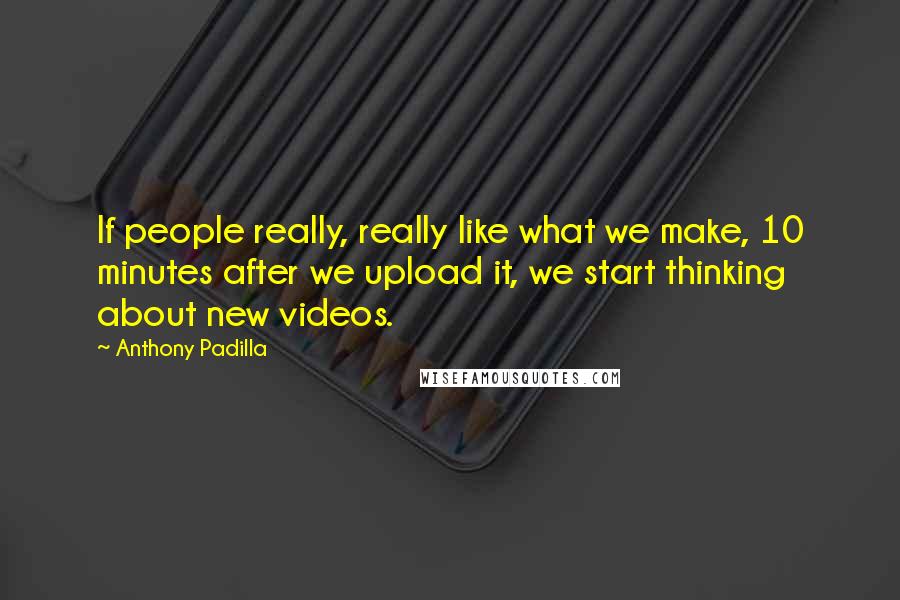 Anthony Padilla Quotes: If people really, really like what we make, 10 minutes after we upload it, we start thinking about new videos.