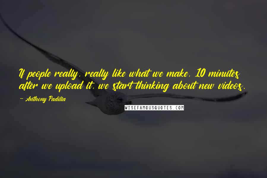 Anthony Padilla Quotes: If people really, really like what we make, 10 minutes after we upload it, we start thinking about new videos.