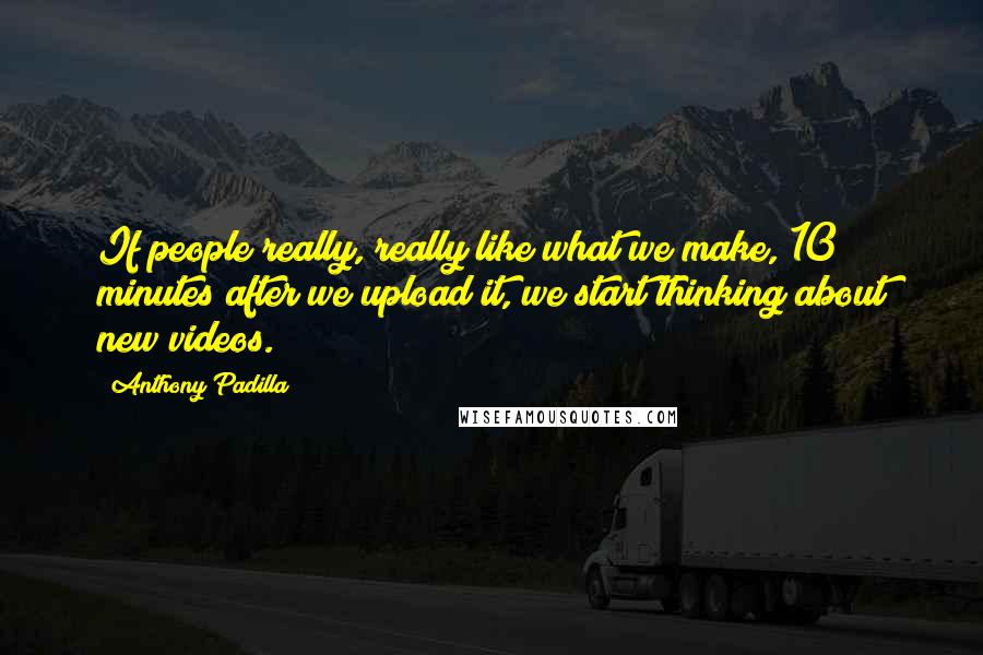 Anthony Padilla Quotes: If people really, really like what we make, 10 minutes after we upload it, we start thinking about new videos.