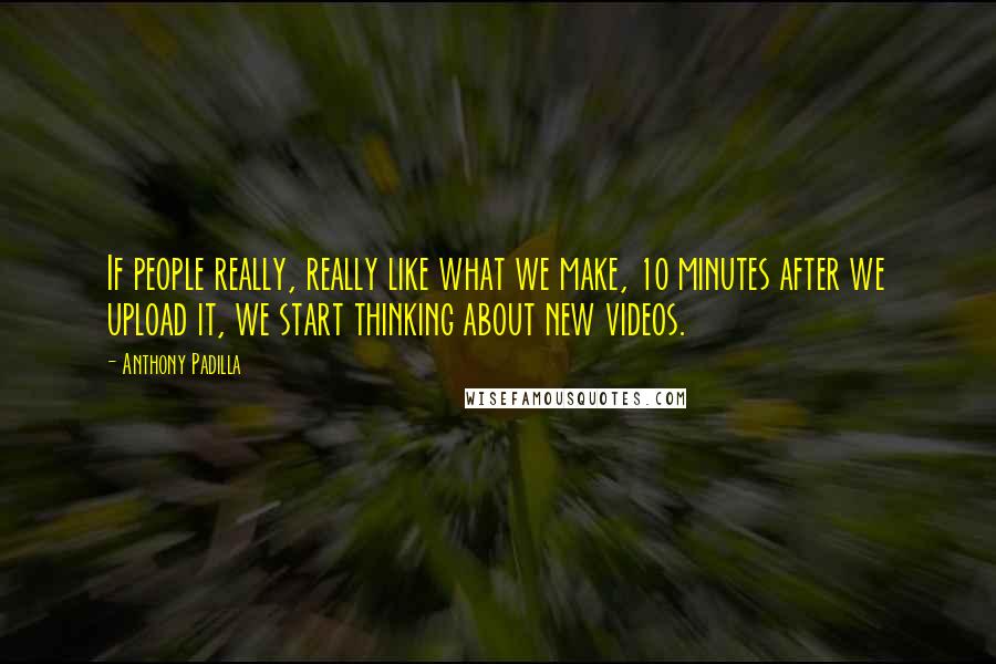 Anthony Padilla Quotes: If people really, really like what we make, 10 minutes after we upload it, we start thinking about new videos.