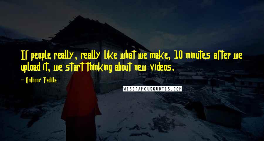 Anthony Padilla Quotes: If people really, really like what we make, 10 minutes after we upload it, we start thinking about new videos.