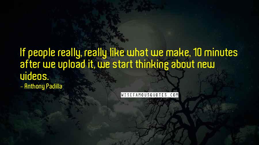 Anthony Padilla Quotes: If people really, really like what we make, 10 minutes after we upload it, we start thinking about new videos.