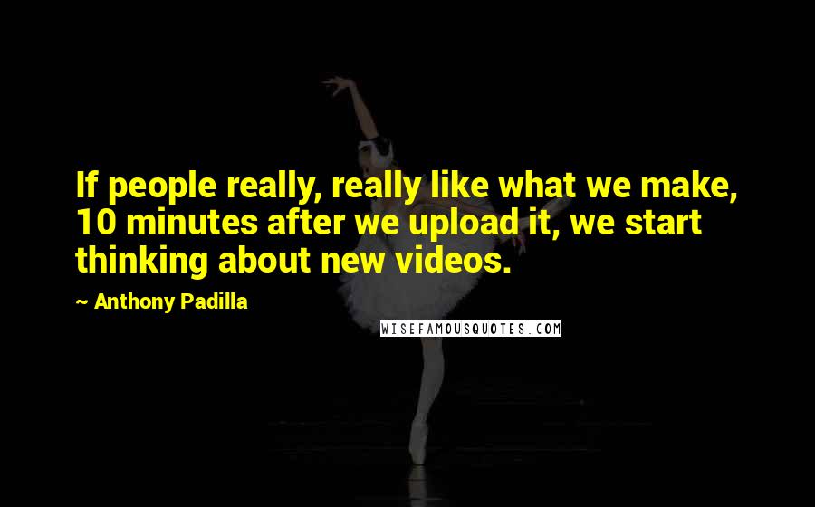 Anthony Padilla Quotes: If people really, really like what we make, 10 minutes after we upload it, we start thinking about new videos.
