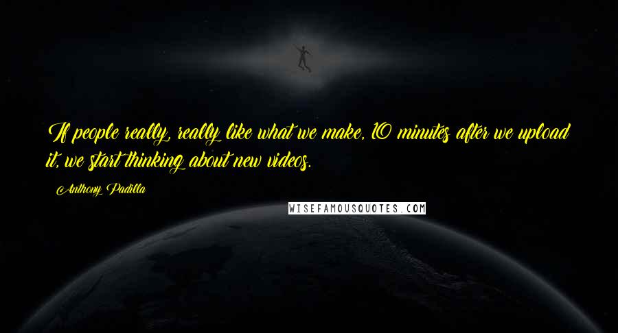 Anthony Padilla Quotes: If people really, really like what we make, 10 minutes after we upload it, we start thinking about new videos.