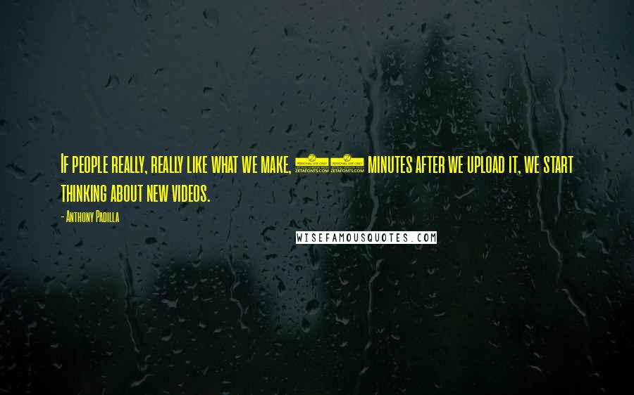 Anthony Padilla Quotes: If people really, really like what we make, 10 minutes after we upload it, we start thinking about new videos.