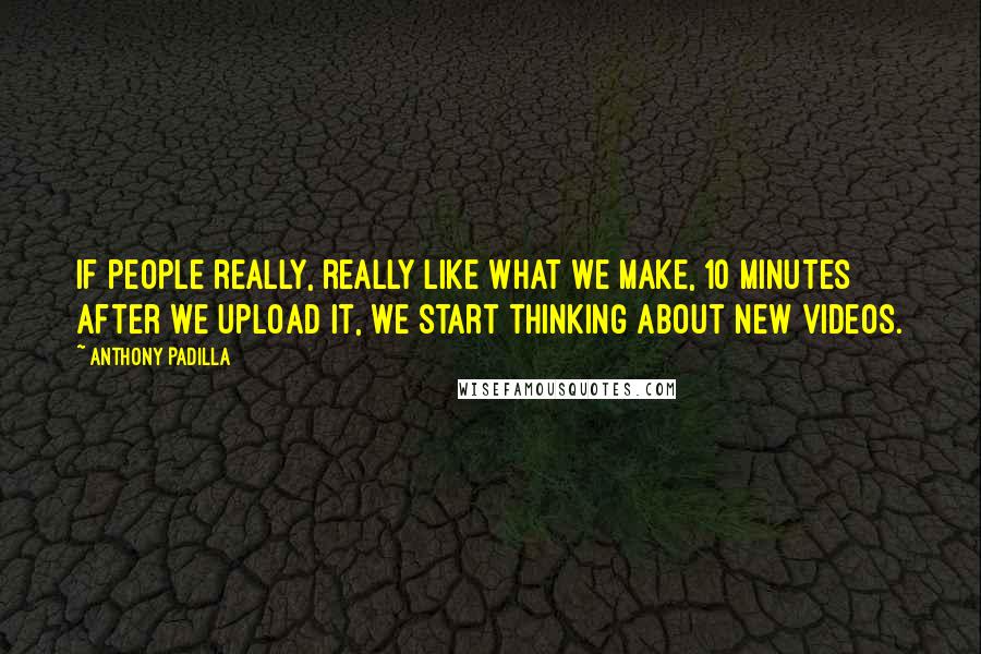 Anthony Padilla Quotes: If people really, really like what we make, 10 minutes after we upload it, we start thinking about new videos.