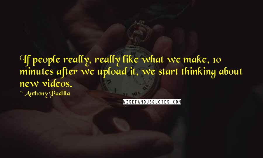 Anthony Padilla Quotes: If people really, really like what we make, 10 minutes after we upload it, we start thinking about new videos.