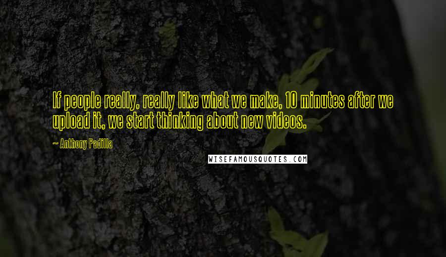 Anthony Padilla Quotes: If people really, really like what we make, 10 minutes after we upload it, we start thinking about new videos.