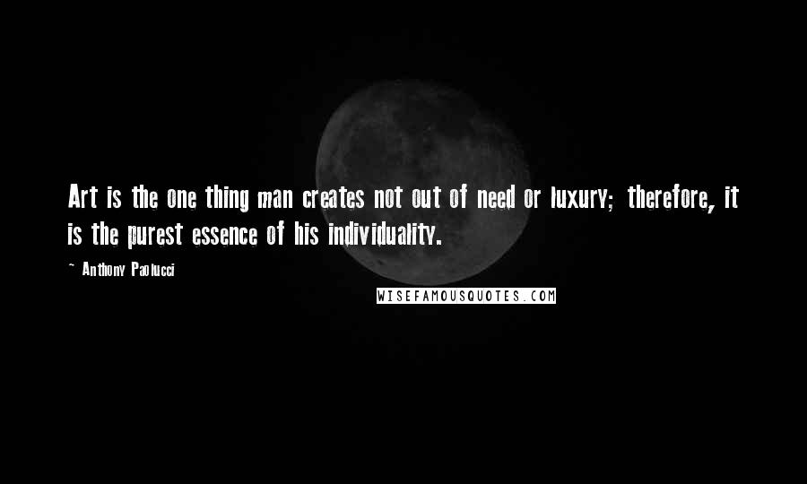 Anthony Paolucci Quotes: Art is the one thing man creates not out of need or luxury; therefore, it is the purest essence of his individuality.