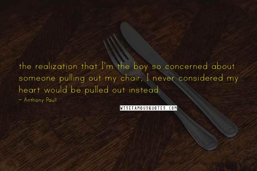 Anthony Paull Quotes: the realization that I'm the boy so concerned about someone pulling out my chair, I never considered my heart would be pulled out instead.