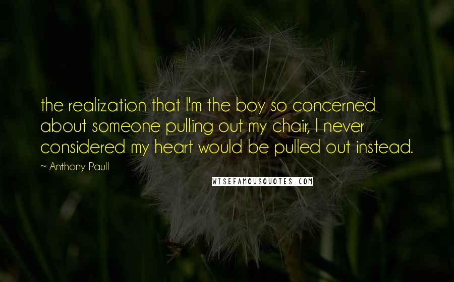 Anthony Paull Quotes: the realization that I'm the boy so concerned about someone pulling out my chair, I never considered my heart would be pulled out instead.