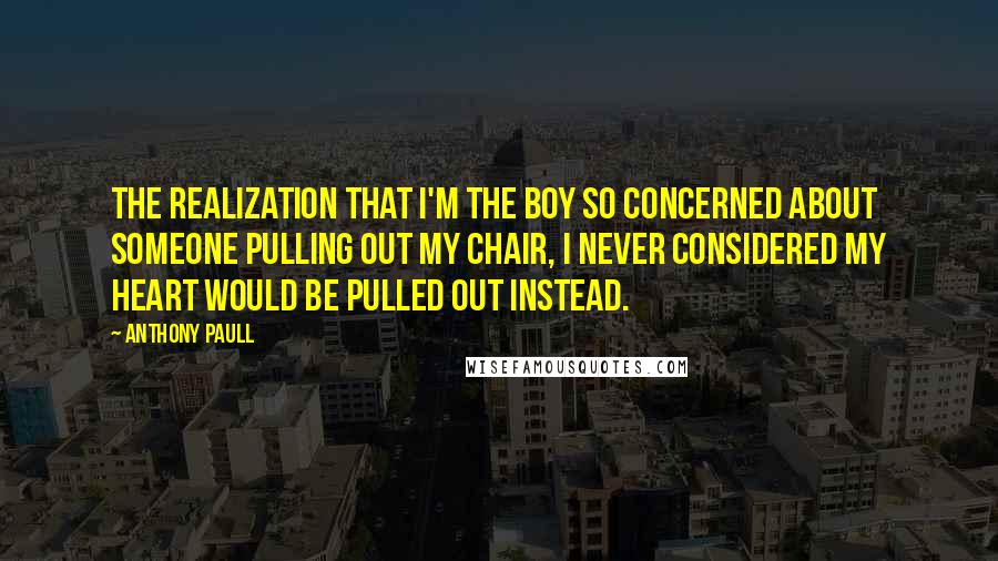 Anthony Paull Quotes: the realization that I'm the boy so concerned about someone pulling out my chair, I never considered my heart would be pulled out instead.