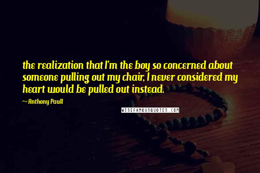 Anthony Paull Quotes: the realization that I'm the boy so concerned about someone pulling out my chair, I never considered my heart would be pulled out instead.