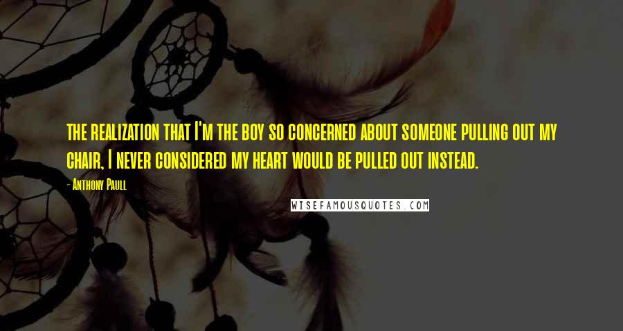 Anthony Paull Quotes: the realization that I'm the boy so concerned about someone pulling out my chair, I never considered my heart would be pulled out instead.