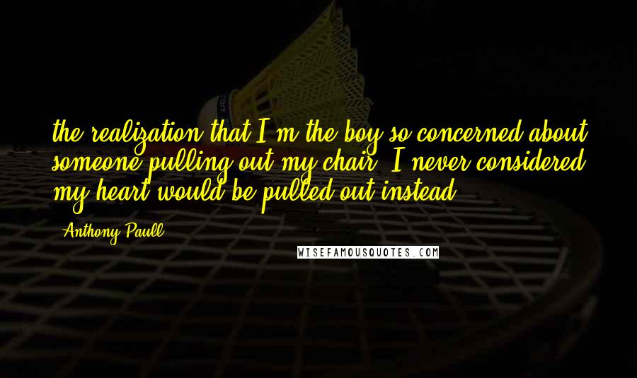 Anthony Paull Quotes: the realization that I'm the boy so concerned about someone pulling out my chair, I never considered my heart would be pulled out instead.