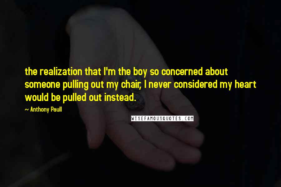 Anthony Paull Quotes: the realization that I'm the boy so concerned about someone pulling out my chair, I never considered my heart would be pulled out instead.