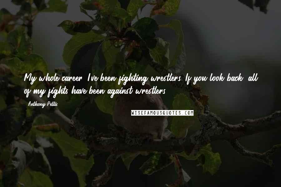 Anthony Pettis Quotes: My whole career, I've been fighting wrestlers. If you look back, all of my fights have been against wrestlers.