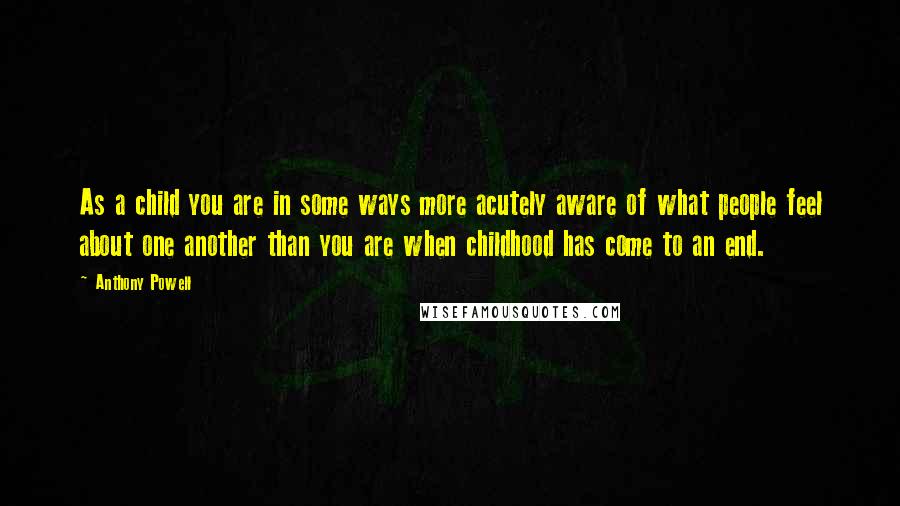 Anthony Powell Quotes: As a child you are in some ways more acutely aware of what people feel about one another than you are when childhood has come to an end.