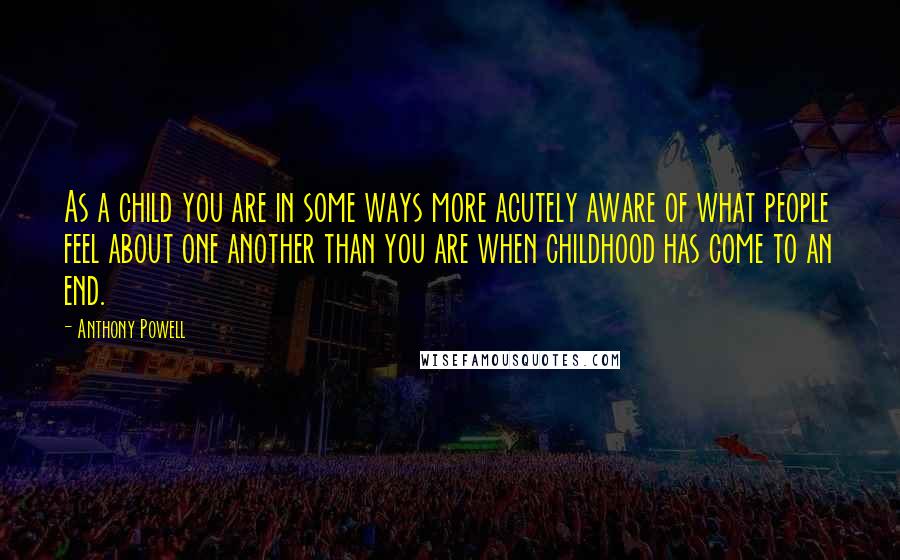 Anthony Powell Quotes: As a child you are in some ways more acutely aware of what people feel about one another than you are when childhood has come to an end.