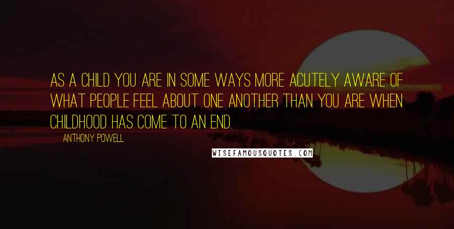 Anthony Powell Quotes: As a child you are in some ways more acutely aware of what people feel about one another than you are when childhood has come to an end.