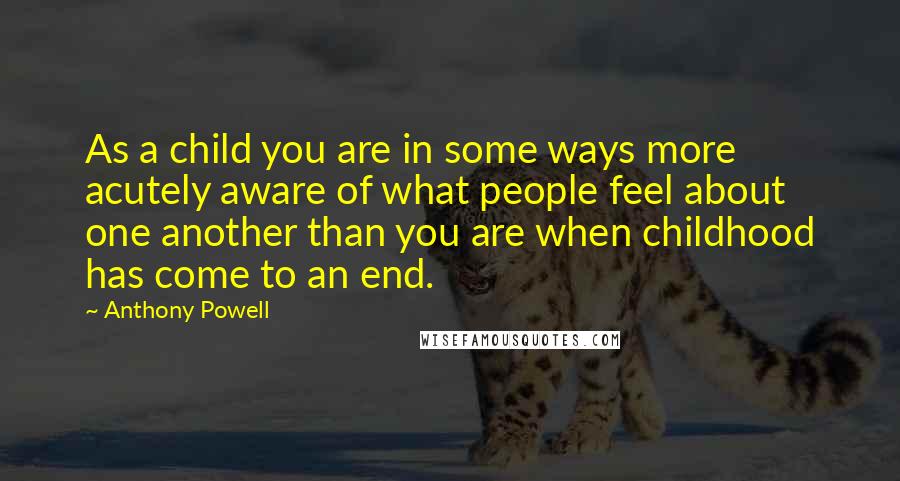 Anthony Powell Quotes: As a child you are in some ways more acutely aware of what people feel about one another than you are when childhood has come to an end.