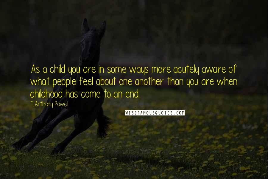 Anthony Powell Quotes: As a child you are in some ways more acutely aware of what people feel about one another than you are when childhood has come to an end.