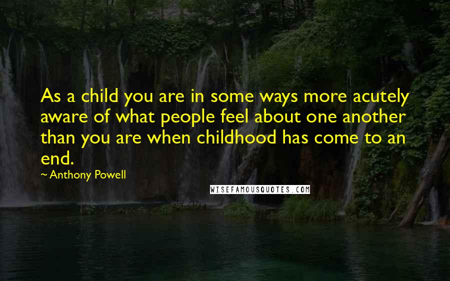 Anthony Powell Quotes: As a child you are in some ways more acutely aware of what people feel about one another than you are when childhood has come to an end.