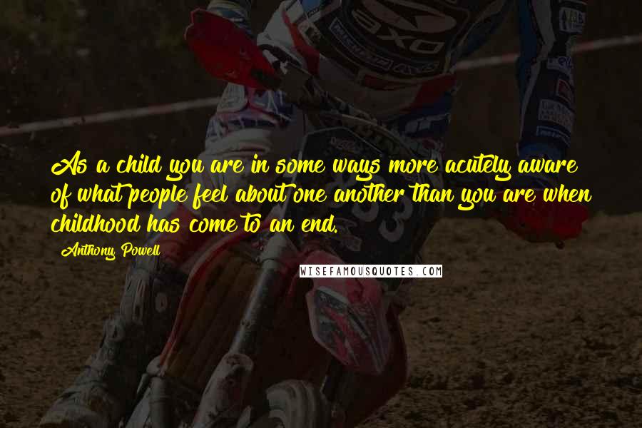 Anthony Powell Quotes: As a child you are in some ways more acutely aware of what people feel about one another than you are when childhood has come to an end.