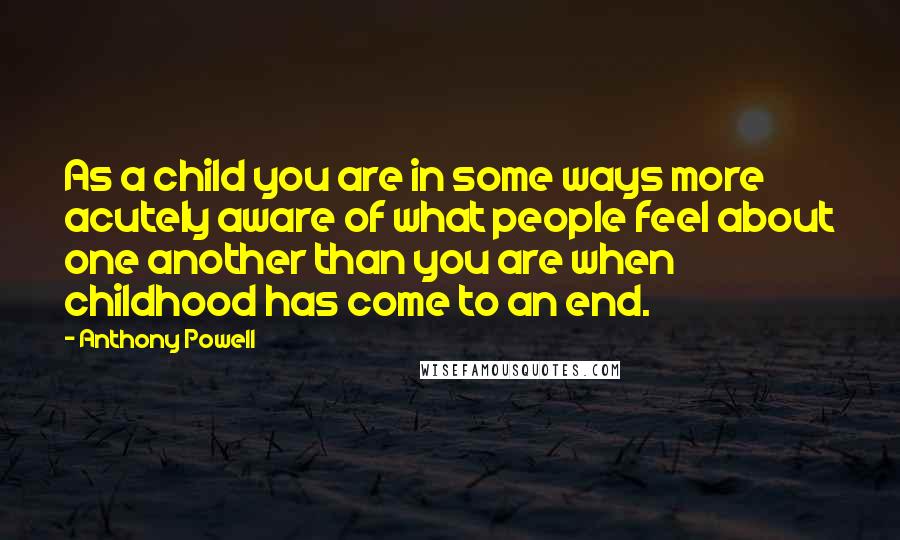 Anthony Powell Quotes: As a child you are in some ways more acutely aware of what people feel about one another than you are when childhood has come to an end.