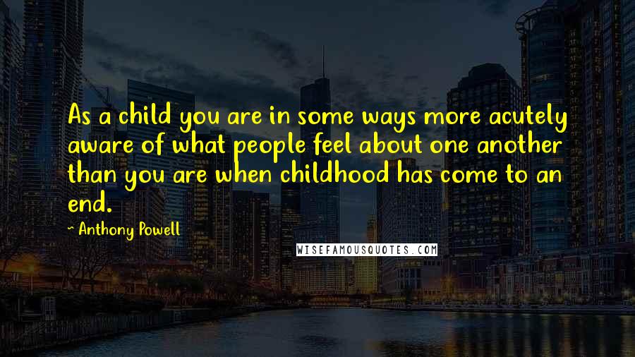 Anthony Powell Quotes: As a child you are in some ways more acutely aware of what people feel about one another than you are when childhood has come to an end.