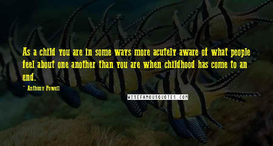 Anthony Powell Quotes: As a child you are in some ways more acutely aware of what people feel about one another than you are when childhood has come to an end.