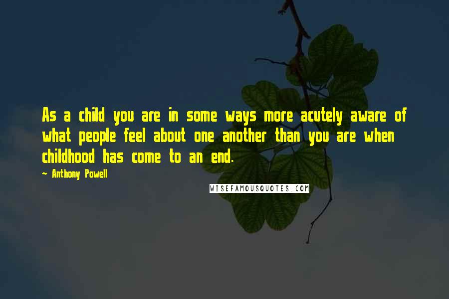 Anthony Powell Quotes: As a child you are in some ways more acutely aware of what people feel about one another than you are when childhood has come to an end.